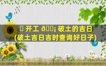 ☘ 开工 🐡 破土的吉日(破土吉日吉时查询好日子)